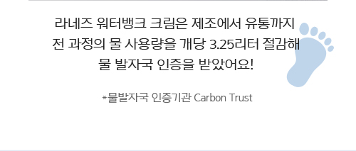 라네즈 워터뱅크 크림은 제조에서 유통까지 전 과정의 물 사용량을 개당 3.25리터 절감해 물 발자국 인증을 받았어요! *물발자국 인증기관 Carbon Trust