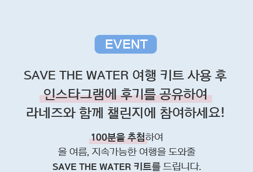 EVENT SAVE THE WATER 여행 키트 사용 후 인스타그램에 후기를 공유하여 라네즈와 함께 챌린지에 참여하세요! 100분을 추첨하여 올 여름, 지속가능한 여행을 도와줄 SAVE THE WATER 키트를 드립니다.