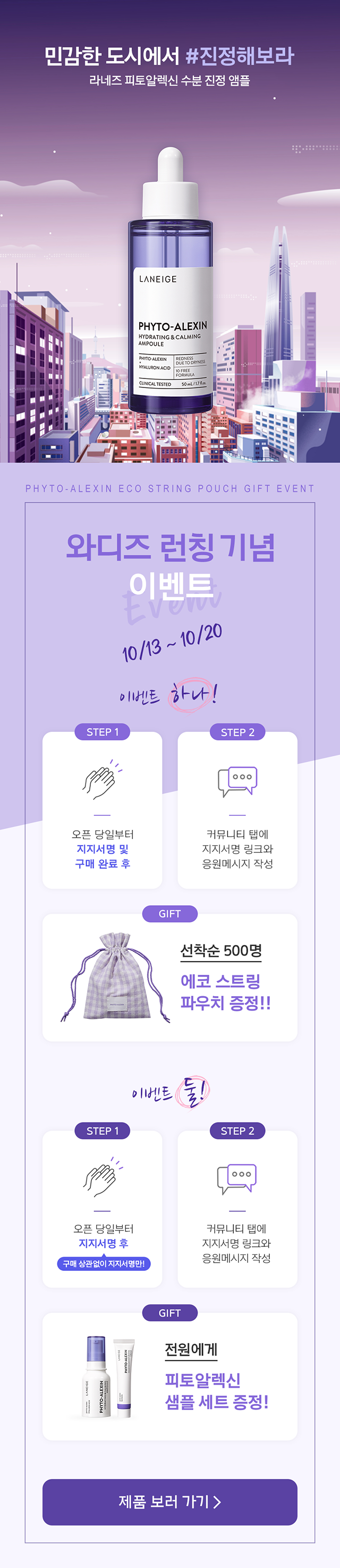 민감한 도시에서 #진정해보라 라네즈 피토알렉신 수분 진정 앰플 PHYTO-ALEXIN ECO STRING POUCH GIFT EVENT 와디즈 런칭 기념 이벤트 10/13~10/20 이벤트 하나! STEP 1. 오픈 당일부터 지지서명 및 구매 완료 후 STEP 2. 커뮤니티 탭에 지지서명 링크와 응원메시지 작성 GIFT. 선착순 500명 에코 스트링 파우치 증정!! 이벤트 둘!  STEP 1. 오픈 당일부터 지지서명 후 구매 상관없이 지지서명만! STEP 2. 커뮤니티 탭에 지지서명 링크와 응원메시지 작성 GIFT. 전원에게 피토알렉신 샘플 세트 증정!