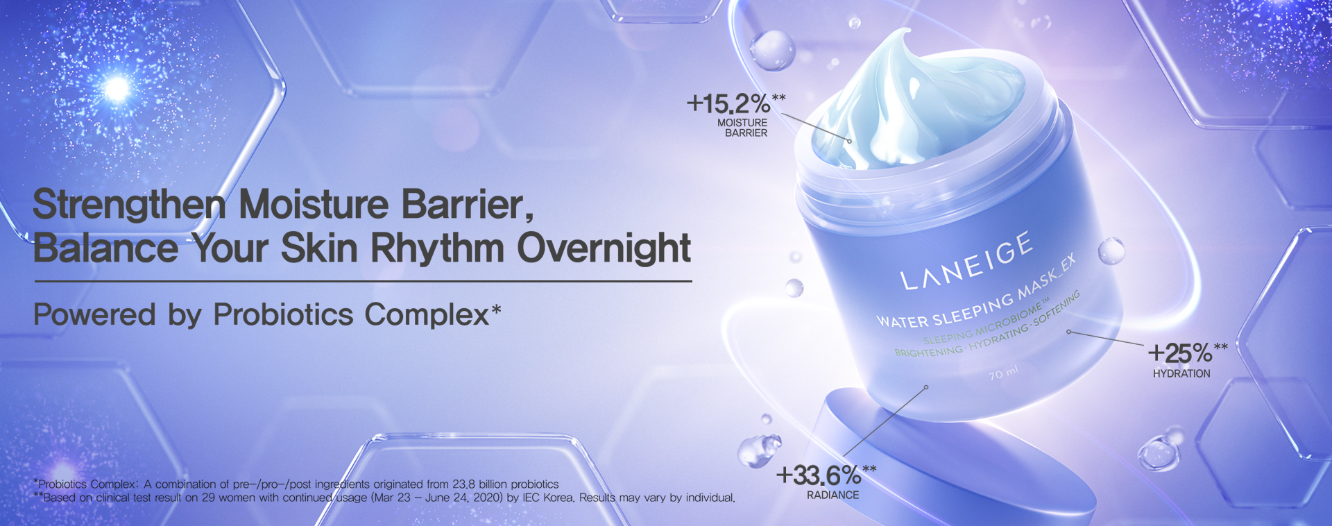 Strengthen Moisture Barrier, Balance Your Skin Rhythm Overnight Powered by Probiotics Complex * *Probiotics Complex: A combination of pre-/pro-/post ingredients originated from 23.8 billion probiotics **Based on clinical test result on 29 women with continued usage (Mar 23 - June 24, 2020) by IEC Korea. Results may vary by individual.
